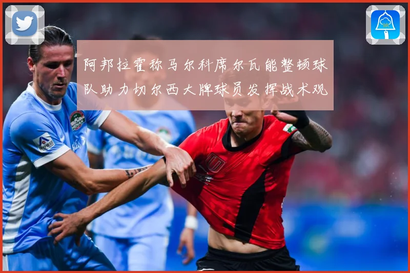 阿邦拉霍称马尔科席尔瓦能整顿球队助力切尔西大牌球员发挥战术观察：最新赛事动态与深度分析
