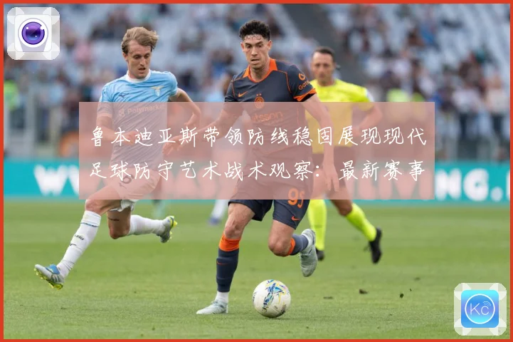 鲁本迪亚斯带领防线稳固展现现代足球防守艺术战术观察：最新赛事动态与深度分析