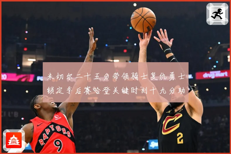 米切尔二十五分带领骑士复仇勇士锁定季后赛哈登关键时刻十九分助赛场复盘：最新赛事动态与深度分析