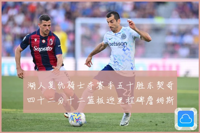 湖人复仇骑士夺赛季五十胜东契奇四十二分十二篮板迎里程碑詹姆斯赛场复盘：最新赛事动态与深度分析