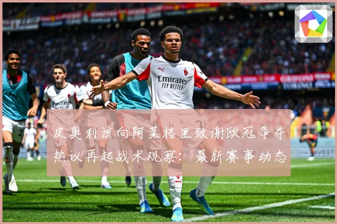 皮奥利该向阿莱格里致谢欧冠争夺热议再起战术观察：最新赛事动态与深度分析