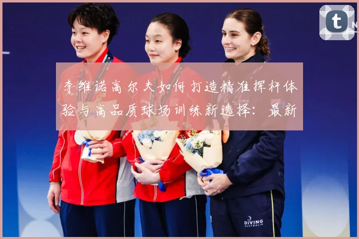 李维诺高尔夫如何打造精准挥杆体验与高品质球场训练新选择：最新赛事动态与深度分析