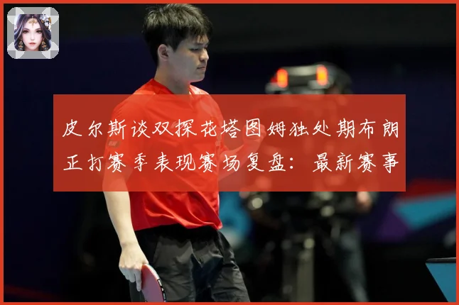 皮尔斯谈双探花塔图姆独处期布朗正打赛季表现赛场复盘：最新赛事动态与深度分析