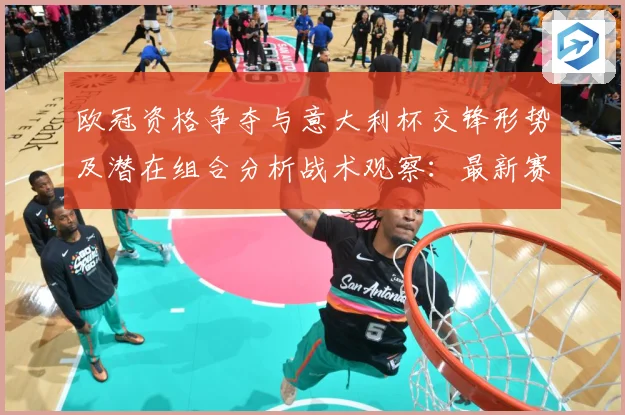 欧冠资格争夺与意大利杯交锋形势及潜在组合分析战术观察：最新赛事动态与深度分析