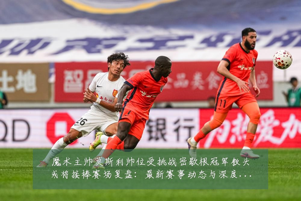 魔术主帅莫斯利帅位受挑战密歇根冠军教头或将接棒赛场复盘:最新赛事动态与深度分析
