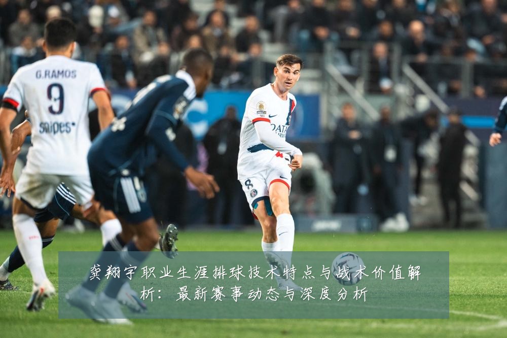 龚翔宇职业生涯排球技术特点与战术价值解析：最新赛事动态与深度分析